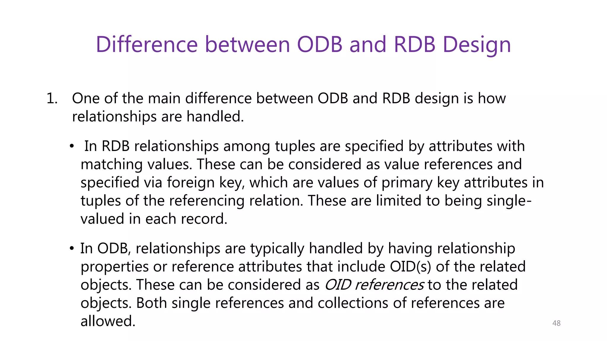 Difference between ODB and RDB Design 1. One of the main difference between ODB and RDB design is how relationships are handled. • In RDB relationships among tuples are specified by attributes with matching values. These can be considered as value references and specified via foreign key, which are values of primary key attributes in tuples of the referencing relation. These are limited to being single- valued in each record. • In ODB, relationships are typically handled by having relationship properties or reference attributes that include OID(s) of the related objects. These can be considered as OID references to the related objects. Both single references and collections of references are allowed. 48 