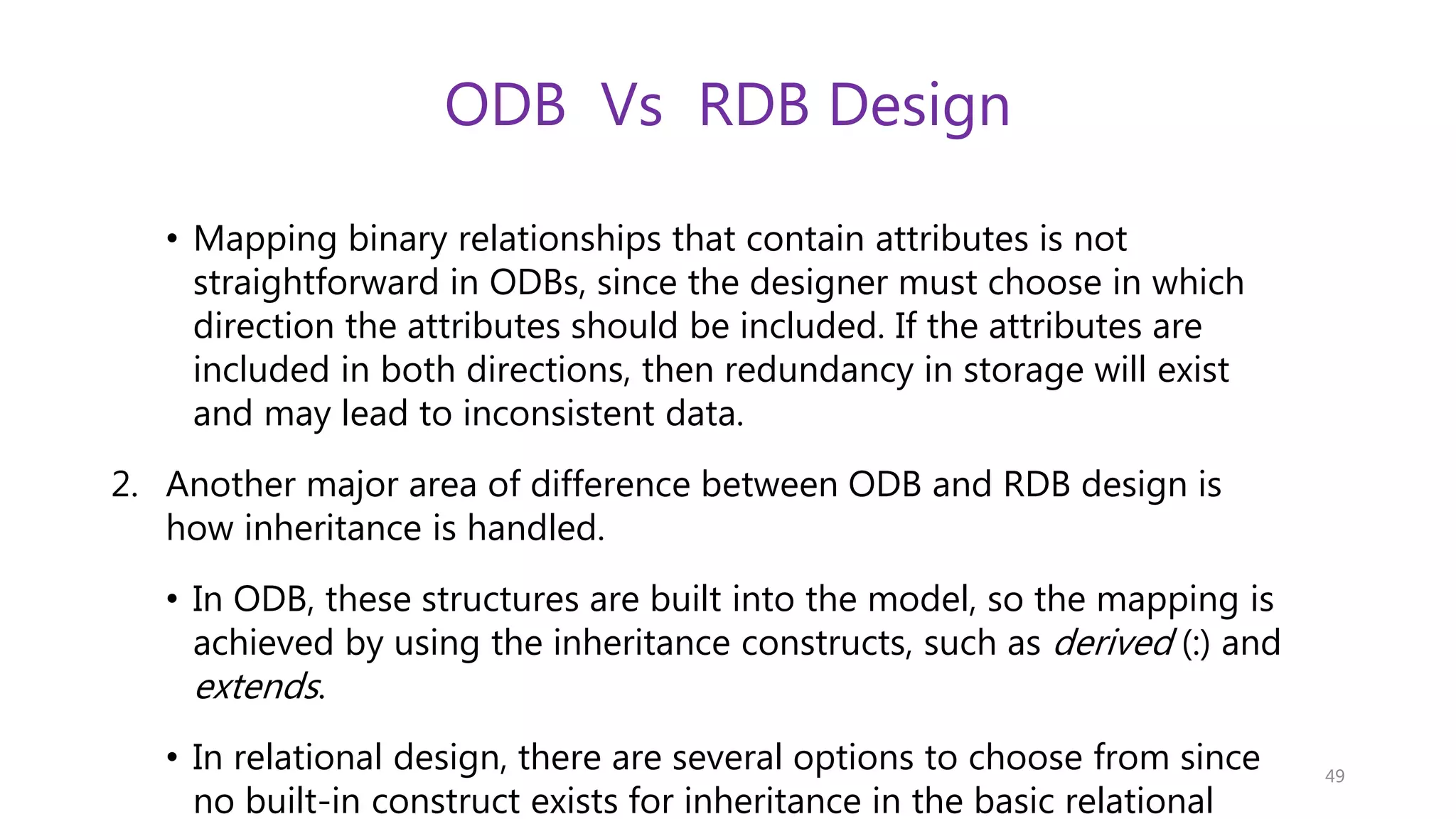 ODB Vs RDB Design • Mapping binary relationships that contain attributes is not straightforward in ODBs, since the designer must choose in which direction the attributes should be included. If the attributes are included in both directions, then redundancy in storage will exist and may lead to inconsistent data. 2. Another major area of difference between ODB and RDB design is how inheritance is handled. • In ODB, these structures are built into the model, so the mapping is achieved by using the inheritance constructs, such as derived (:) and extends. • In relational design, there are several options to choose from since no built-in construct exists for inheritance in the basic relational 49 