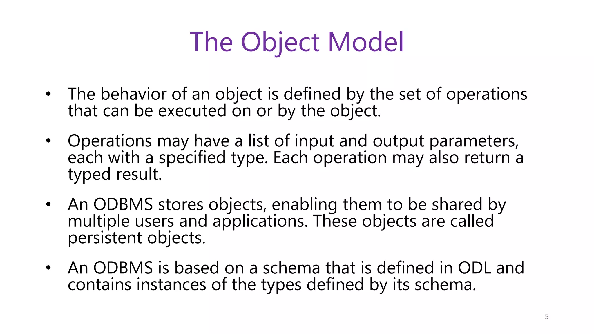 The Object Model • The behavior of an object is defined by the set of operations that can be executed on or by the object. • Operations may have a list of input and output parameters, each with a specified type. Each operation may also return a typed result. • An ODBMS stores objects, enabling them to be shared by multiple users and applications. These objects are called persistent objects. • An ODBMS is based on a schema that is defined in ODL and contains instances of the types defined by its schema. 5 