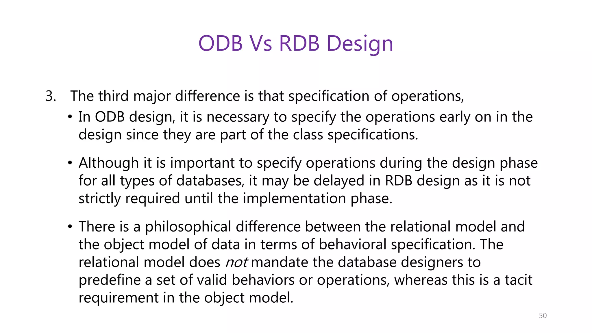 ODB Vs RDB Design 3. The third major difference is that specification of operations, • In ODB design, it is necessary to specify the operations early on in the design since they are part of the class specifications. • Although it is important to specify operations during the design phase for all types of databases, it may be delayed in RDB design as it is not strictly required until the implementation phase. • There is a philosophical difference between the relational model and the object model of data in terms of behavioral specification. The relational model does not mandate the database designers to predefine a set of valid behaviors or operations, whereas this is a tacit requirement in the object model. 50 
