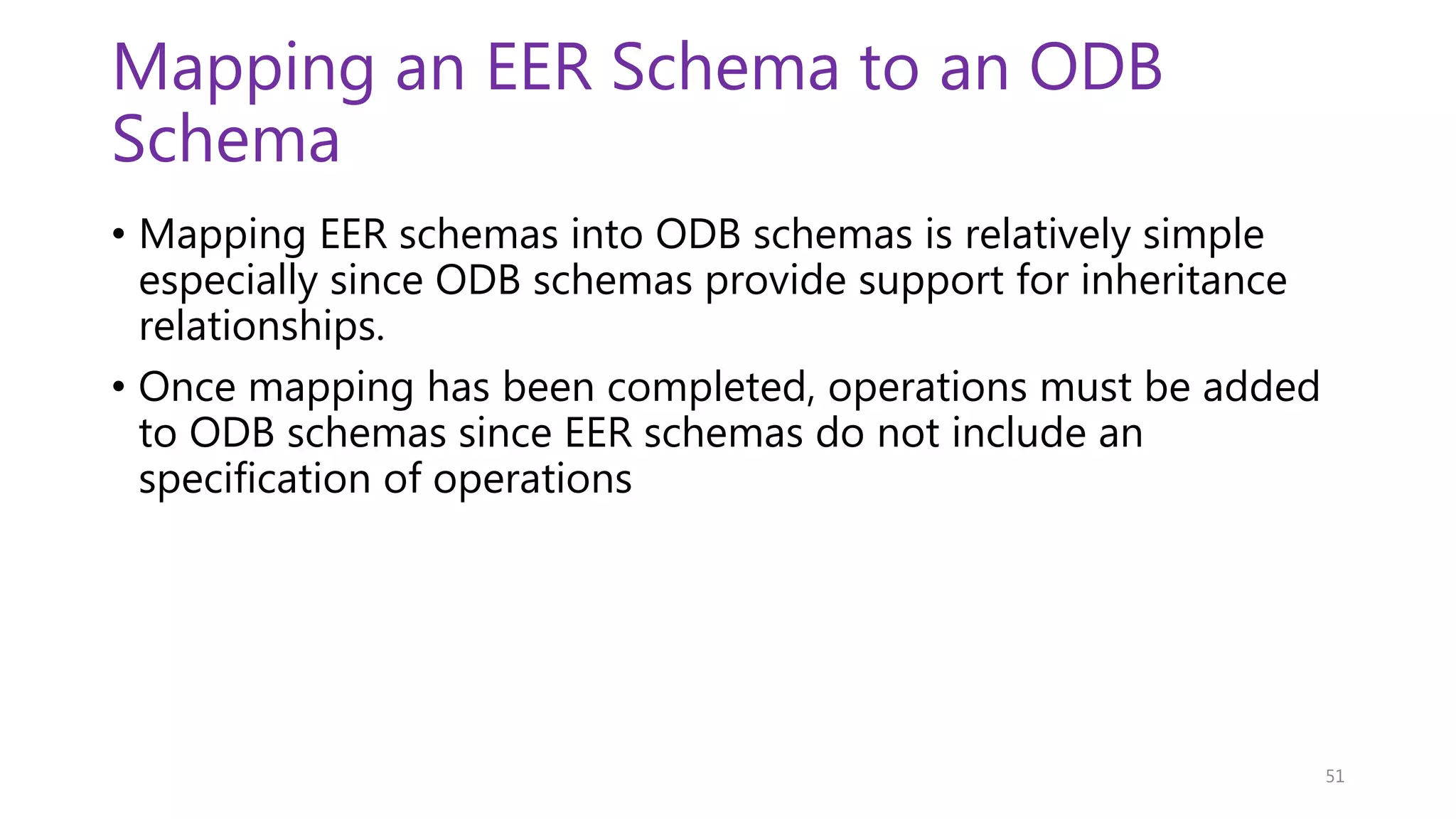 Mapping an EER Schema to an ODB Schema • Mapping EER schemas into ODB schemas is relatively simple especially since ODB schemas provide support for inheritance relationships. • Once mapping has been completed, operations must be added to ODB schemas since EER schemas do not include an specification of operations 51 