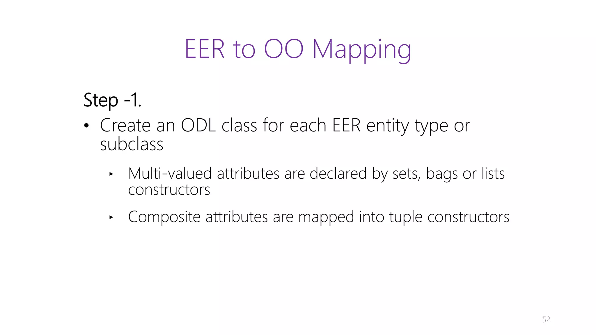 Step -1. • Create an ODL class for each EER entity type or subclass ‣ Multi-valued attributes are declared by sets, bags or lists constructors ‣ Composite attributes are mapped into tuple constructors 52 EER to OO Mapping 