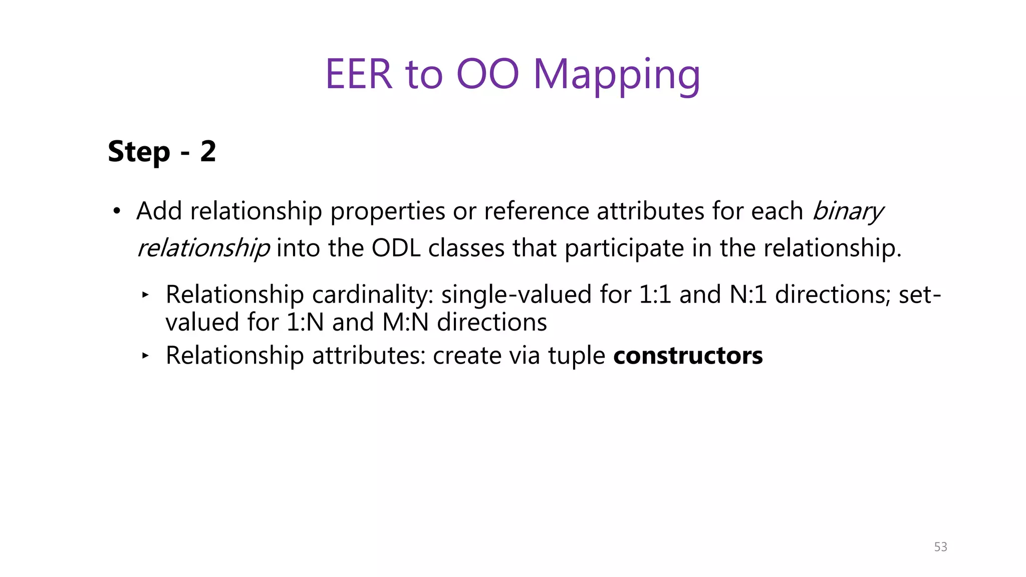 EER to OO Mapping Step - 2 • Add relationship properties or reference attributes for each binary relationship into the ODL classes that participate in the relationship. ‣ Relationship cardinality: single-valued for 1:1 and N:1 directions; set- valued for 1:N and M:N directions ‣ Relationship attributes: create via tuple constructors 53 