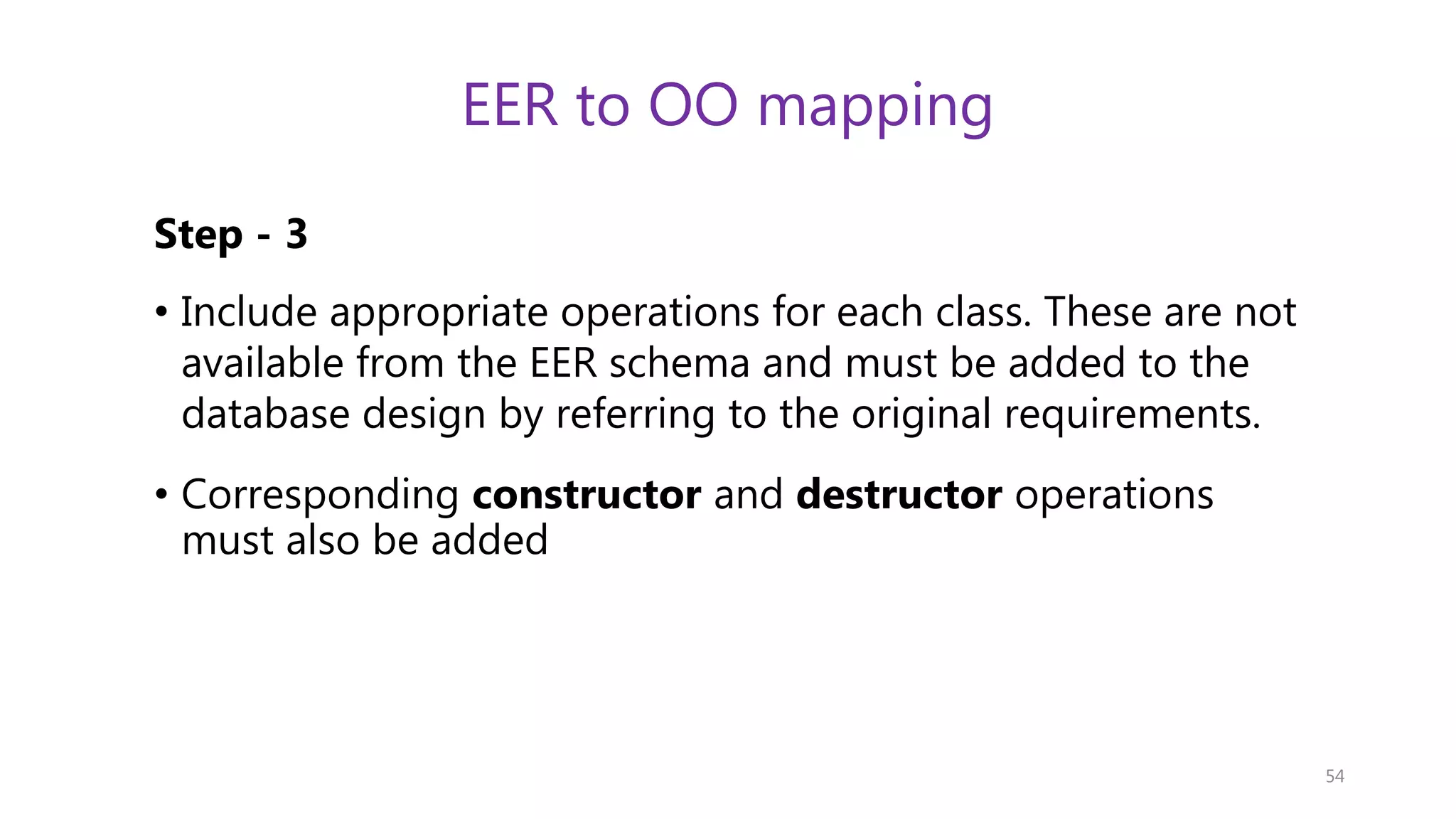 EER to OO mapping Step - 3 • Include appropriate operations for each class. These are not available from the EER schema and must be added to the database design by referring to the original requirements. • Corresponding constructor and destructor operations must also be added 54 