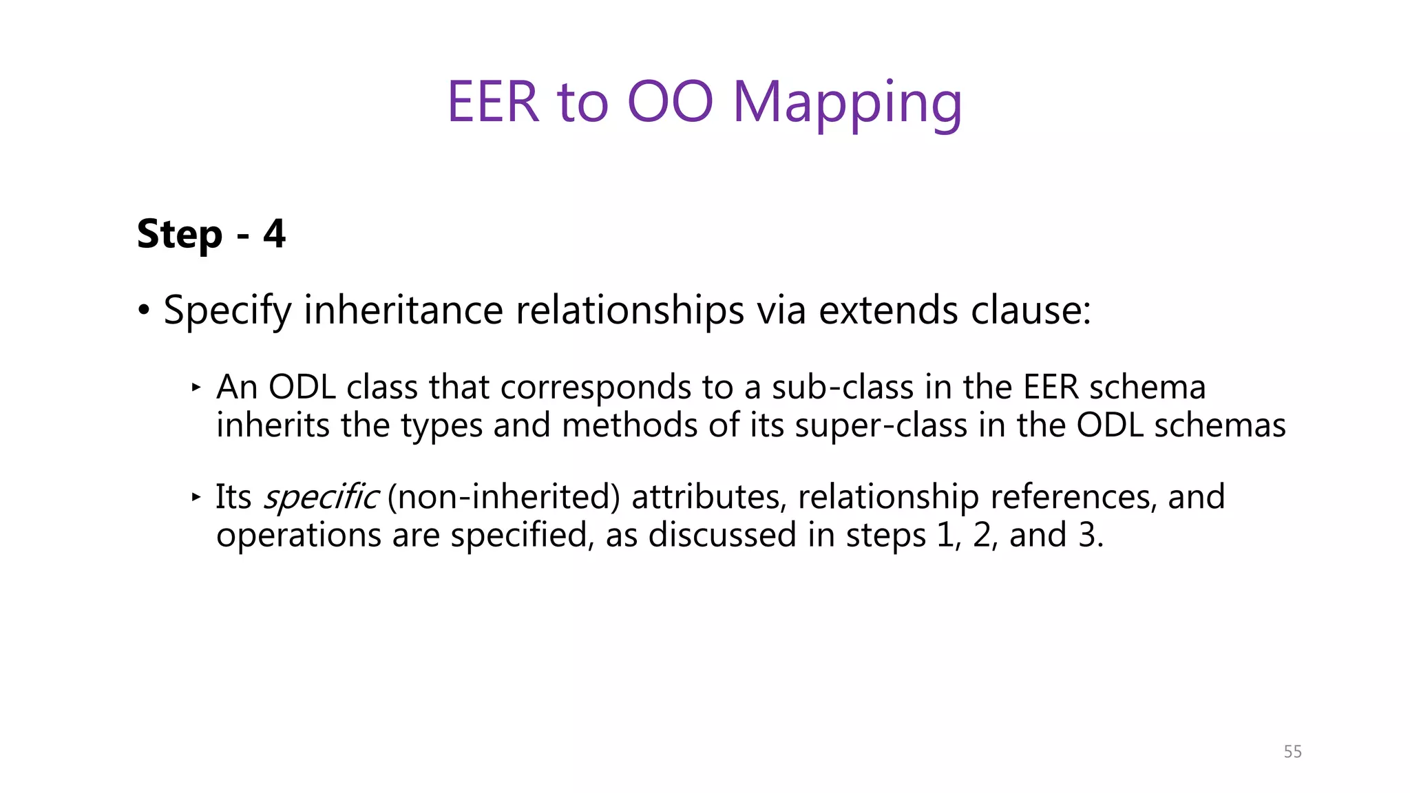 EER to OO Mapping Step - 4 • Specify inheritance relationships via extends clause: ‣ An ODL class that corresponds to a sub-class in the EER schema inherits the types and methods of its super-class in the ODL schemas ‣ Its specific (non-inherited) attributes, relationship references, and operations are specified, as discussed in steps 1, 2, and 3. 55 