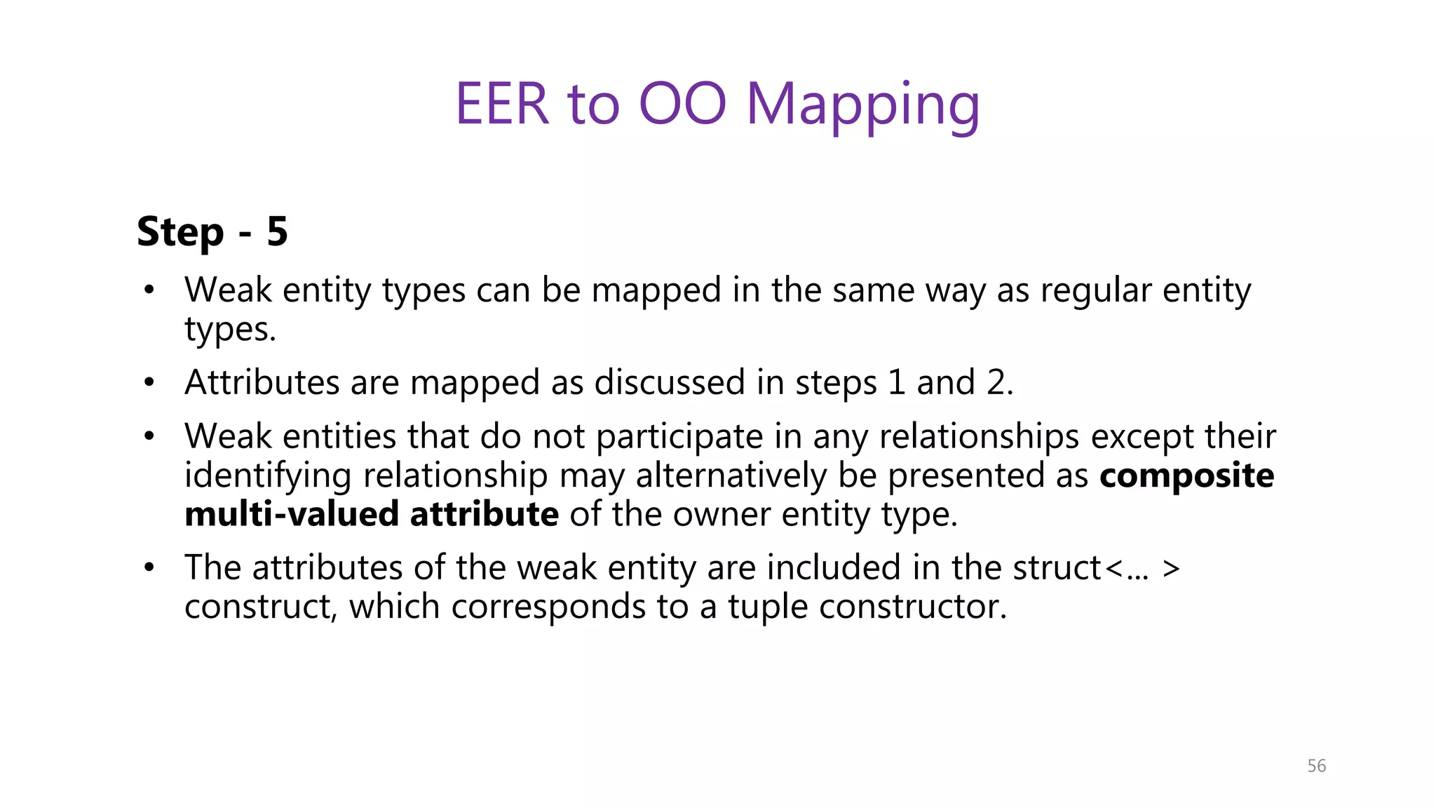 EER to OO Mapping Step - 5 • Weak entity types can be mapped in the same way as regular entity types. • Attributes are mapped as discussed in steps 1 and 2. • Weak entities that do not participate in any relationships except their identifying relationship may alternatively be presented as composite multi-valued attribute of the owner entity type. • The attributes of the weak entity are included in the struct<... > construct, which corresponds to a tuple constructor. 56 