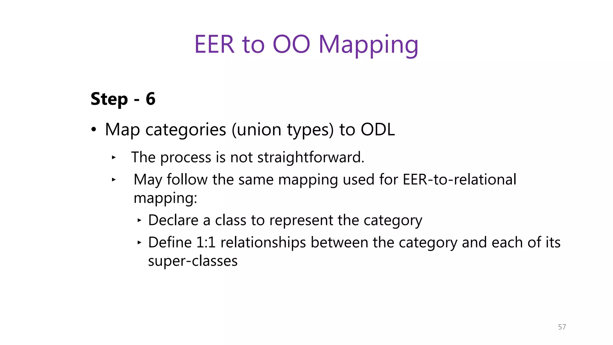 EER to OO Mapping Step - 6 • Map categories (union types) to ODL ‣ The process is not straightforward. ‣ May follow the same mapping used for EER-to-relational mapping: ‣ Declare a class to represent the category ‣ Define 1:1 relationships between the category and each of its super-classes 57 