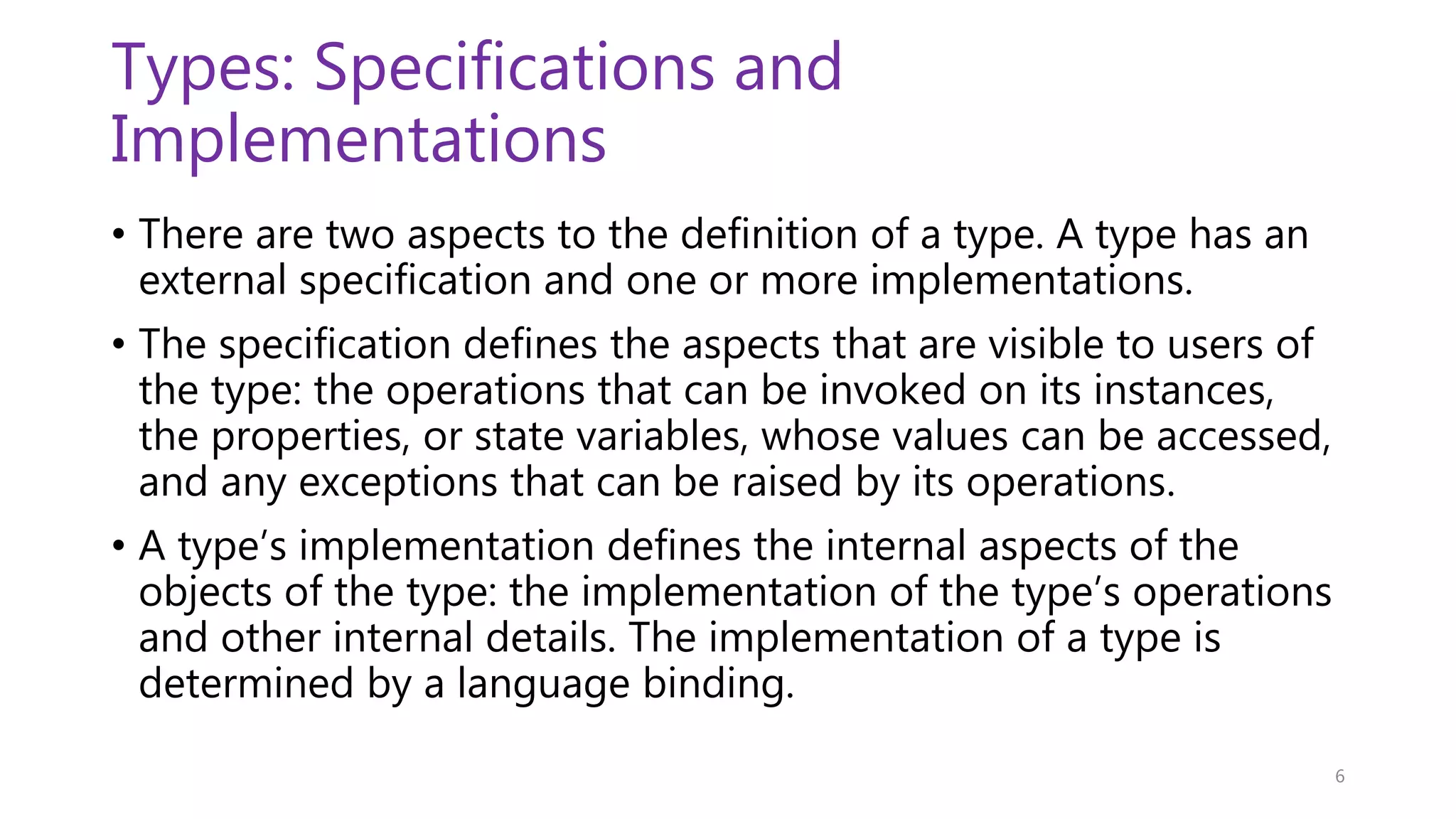 Types: Specifications and Implementations • There are two aspects to the definition of a type. A type has an external specification and one or more implementations. • The specification defines the aspects that are visible to users of the type: the operations that can be invoked on its instances, the properties, or state variables, whose values can be accessed, and any exceptions that can be raised by its operations. • A type’s implementation defines the internal aspects of the objects of the type: the implementation of the type’s operations and other internal details. The implementation of a type is determined by a language binding. 6 
