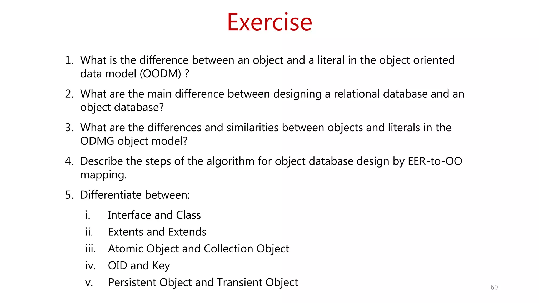 Exercise 60 1. What is the difference between an object and a literal in the object oriented data model (OODM) ? 2. What are the main difference between designing a relational database and an object database? 3. What are the differences and similarities between objects and literals in the ODMG object model? 4. Describe the steps of the algorithm for object database design by EER-to-OO mapping. 5. Differentiate between: i. Interface and Class ii. Extents and Extends iii. Atomic Object and Collection Object iv. OID and Key v. Persistent Object and Transient Object 