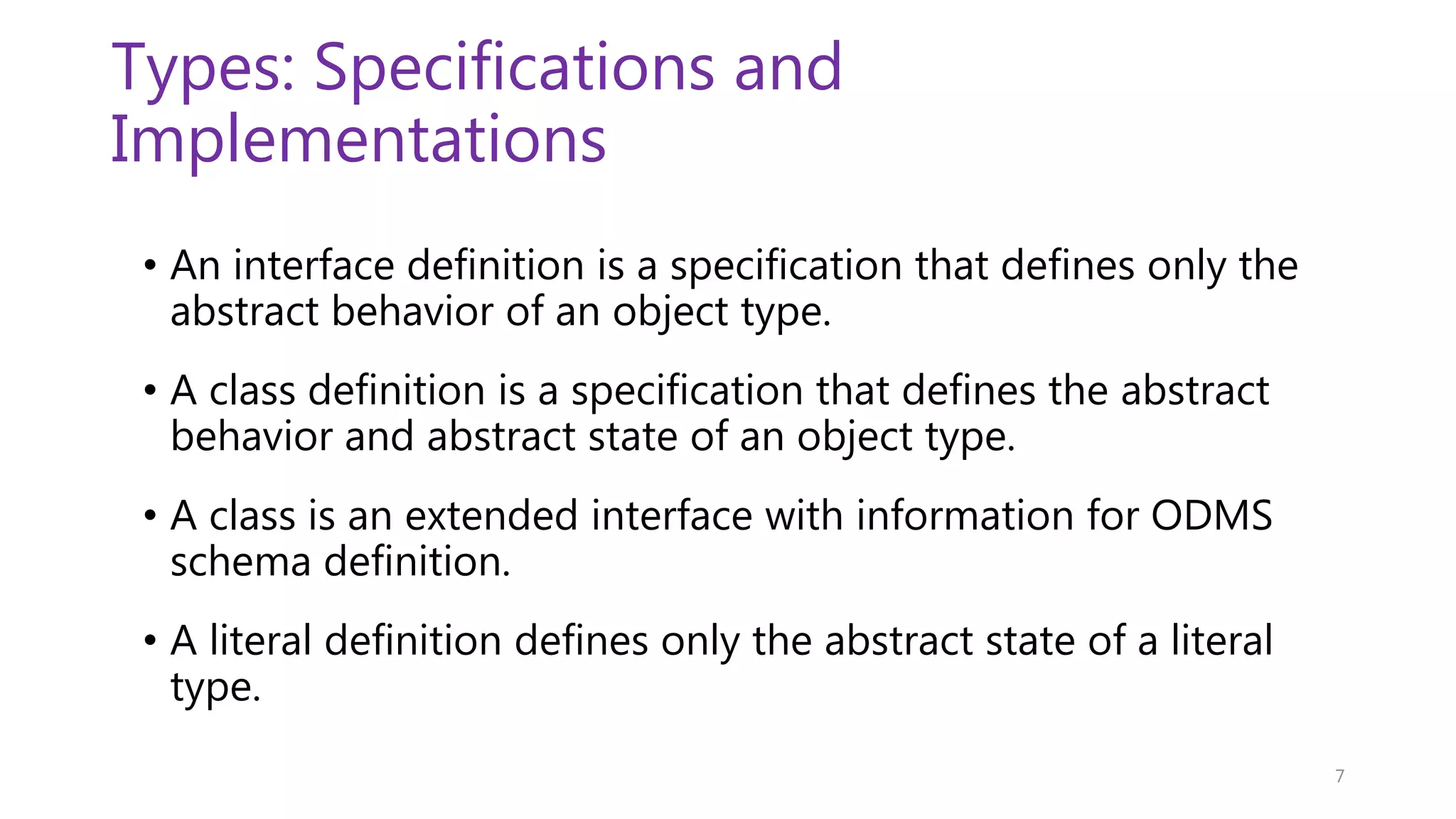 Types: Specifications and Implementations • An interface definition is a specification that defines only the abstract behavior of an object type. • A class definition is a specification that defines the abstract behavior and abstract state of an object type. • A class is an extended interface with information for ODMS schema definition. • A literal definition defines only the abstract state of a literal type. 7 
