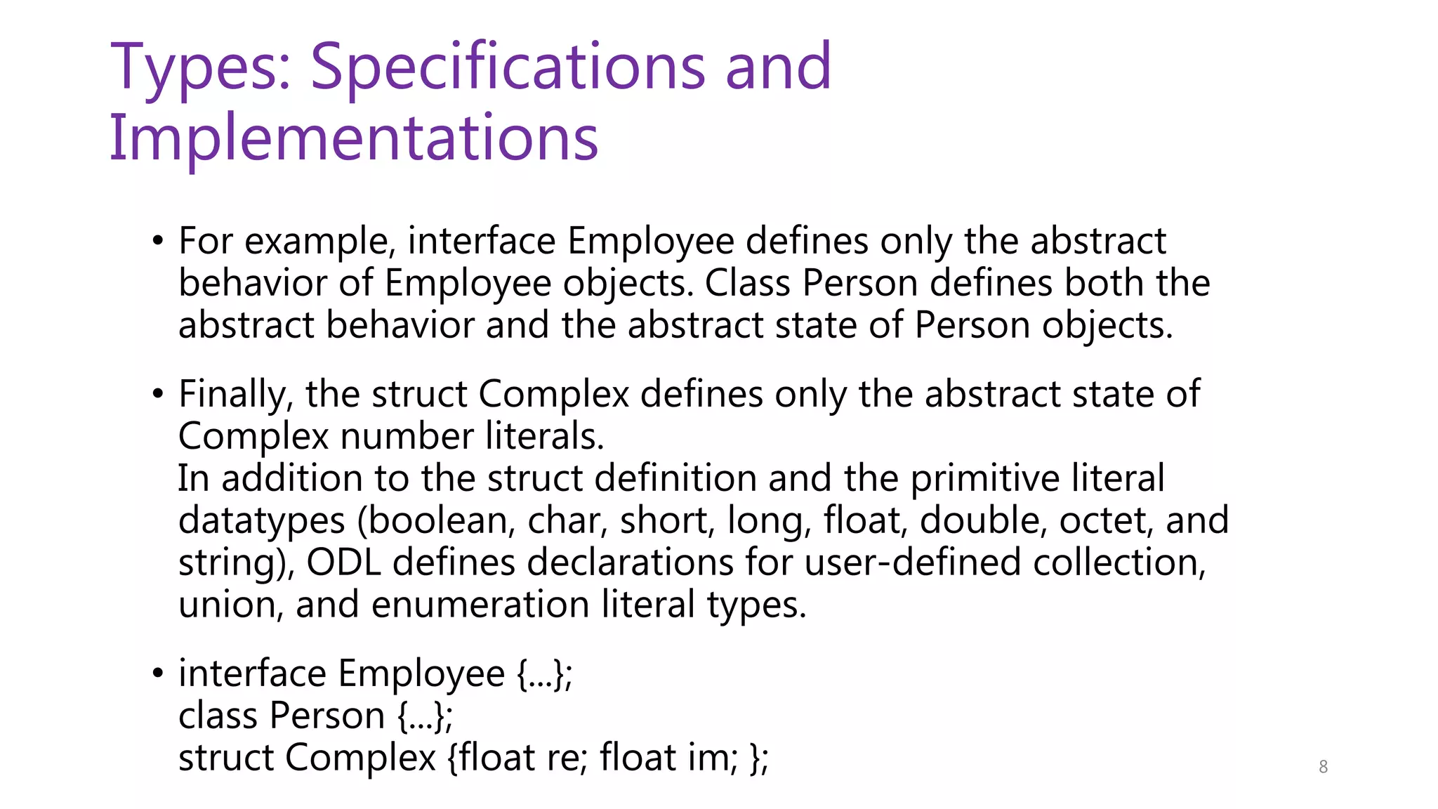 Types: Specifications and Implementations • For example, interface Employee defines only the abstract behavior of Employee objects. Class Person defines both the abstract behavior and the abstract state of Person objects. • Finally, the struct Complex defines only the abstract state of Complex number literals. In addition to the struct definition and the primitive literal datatypes (boolean, char, short, long, float, double, octet, and string), ODL defines declarations for user-defined collection, union, and enumeration literal types. • interface Employee {...}; class Person {...}; struct Complex {float re; float im; }; 8 