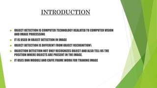 INTRODUCTION
 OBJECT DETECTION IS COMPUTER TECHNOLOGY REALATED TO COMPUTER VISION
AND IMAGE PROCESSING
 IT IS USED IN OBJECT DETECTION IN IMAGE
 OBJECT DETECTION IS DIFFERENT FROM OBJECT RECOGNITION
 OBJECTION DETECTION NOT ONLY RECOGNIZES OBJECT AND ALSO TELL US THE
POSITION WHERE OBJECTS ARE PRESENT IN THE IMAGE.
 IT USES DNN MODULE AND CAFFE FRAME WORK FOR TRANING IMAGE
 