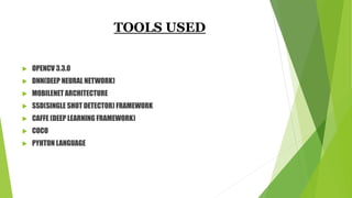 TOOLS USED
 OPENCV 3.3.0
 DNN(DEEP NEURAL NETWORK)
 MOBILENET ARCHITECTURE
 SSD(SINGLE SHOT DETECTOR) FRAMEWORK
 CAFFE (DEEP LEARNING FRAMEWORK)
 COCO
 PYHTON LANGUAGE
 
