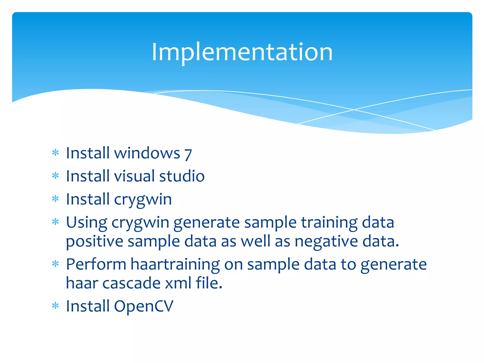 Implementation

Install windows 7
Install visual studio
Install crygwin
Using crygwin generate sample training data
positive sample data as well as negative data.
Perform haartraining on sample data to generate
haar cascade xml file.
Install OpenCV

 