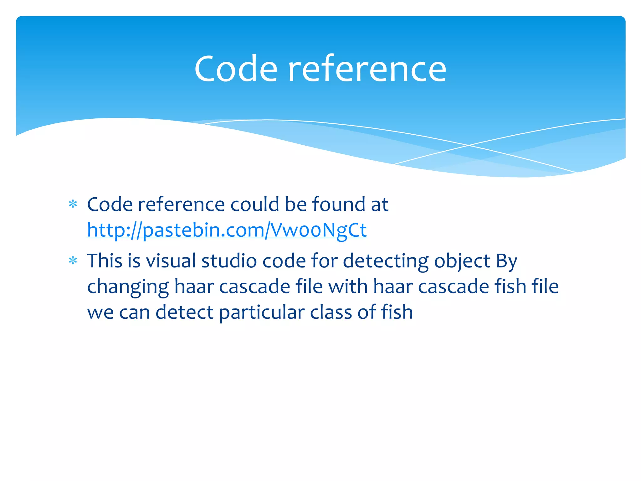 Code reference

Code reference could be found at
http://pastebin.com/Vw00NgCt
This is visual studio code for detecting object By
changing haar cascade file with haar cascade fish file
we can detect particular class of fish

 