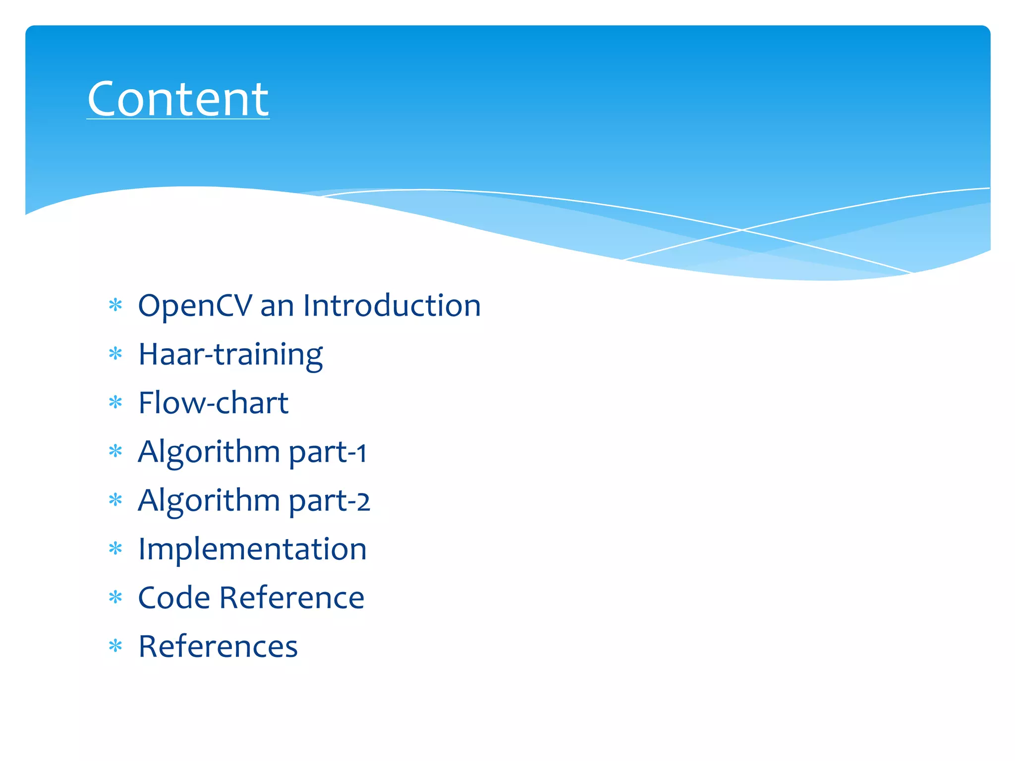 Content

OpenCV an Introduction
Haar-training
Flow-chart
Algorithm part-1
Algorithm part-2
Implementation
Code Reference
References

 