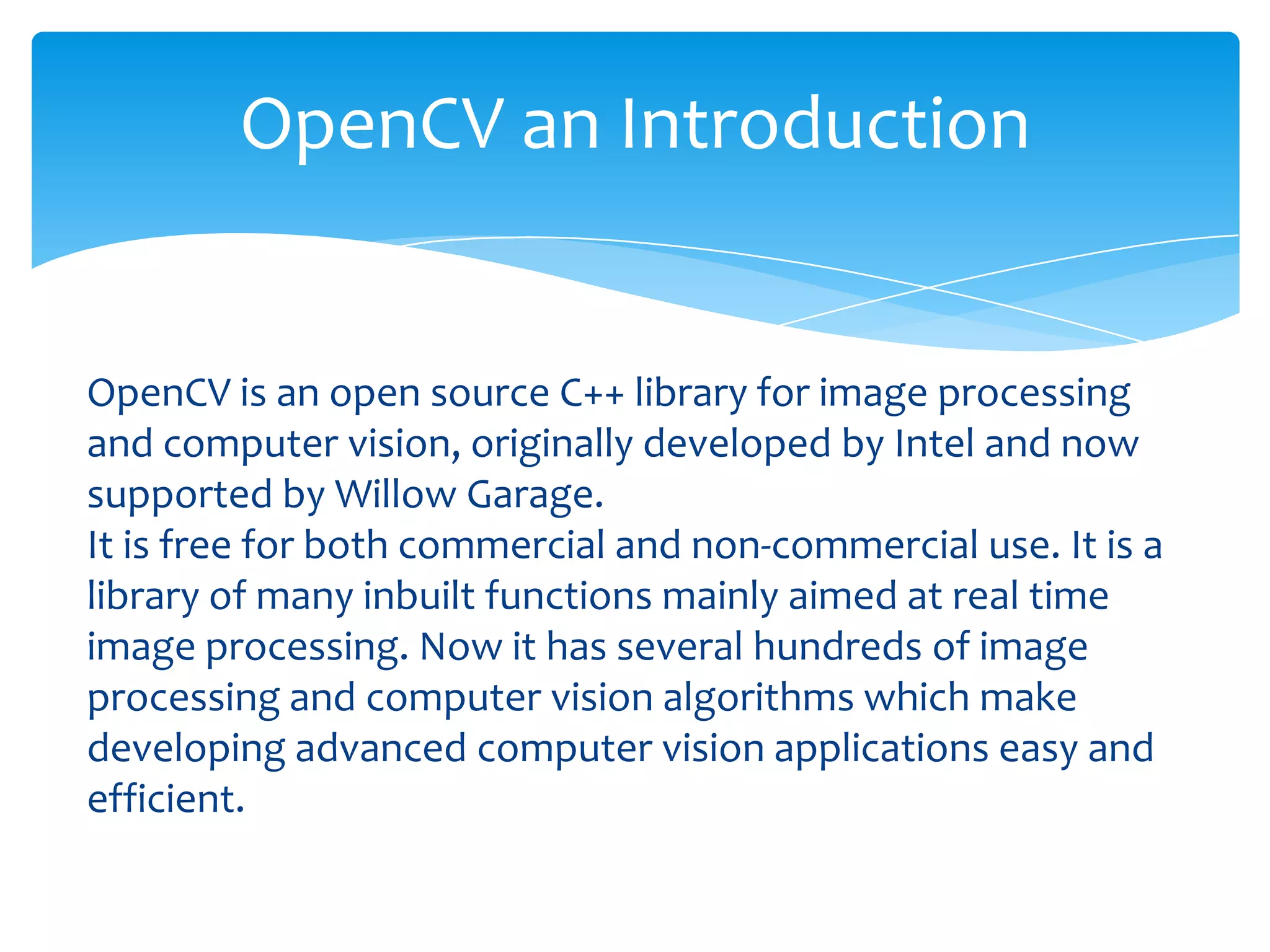 OpenCV an Introduction

OpenCV is an open source C++ library for image processing
and computer vision, originally developed by Intel and now
supported by Willow Garage.
It is free for both commercial and non-commercial use. It is a
library of many inbuilt functions mainly aimed at real time
image processing. Now it has several hundreds of image
processing and computer vision algorithms which make
developing advanced computer vision applications easy and
efficient.

 