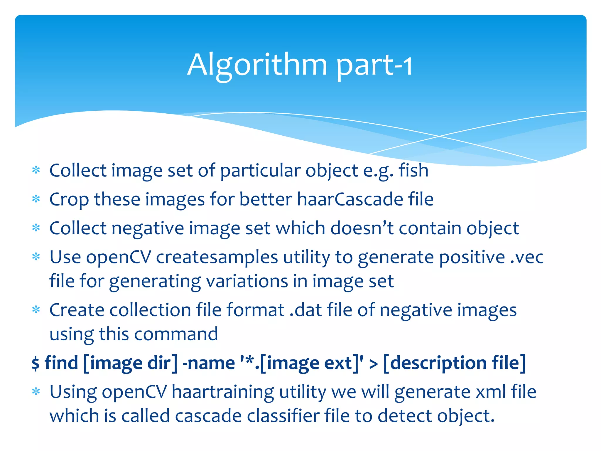 Algorithm part-1
Collect image set of particular object e.g. fish
Crop these images for better haarCascade file
Collect negative image set which doesn’t contain object
Use openCV createsamples utility to generate positive .vec
file for generating variations in image set
Create collection file format .dat file of negative images
using this command
$ find [image dir] -name '*.[image ext]' > [description file]
Using openCV haartraining utility we will generate xml file
which is called cascade classifier file to detect object.

 