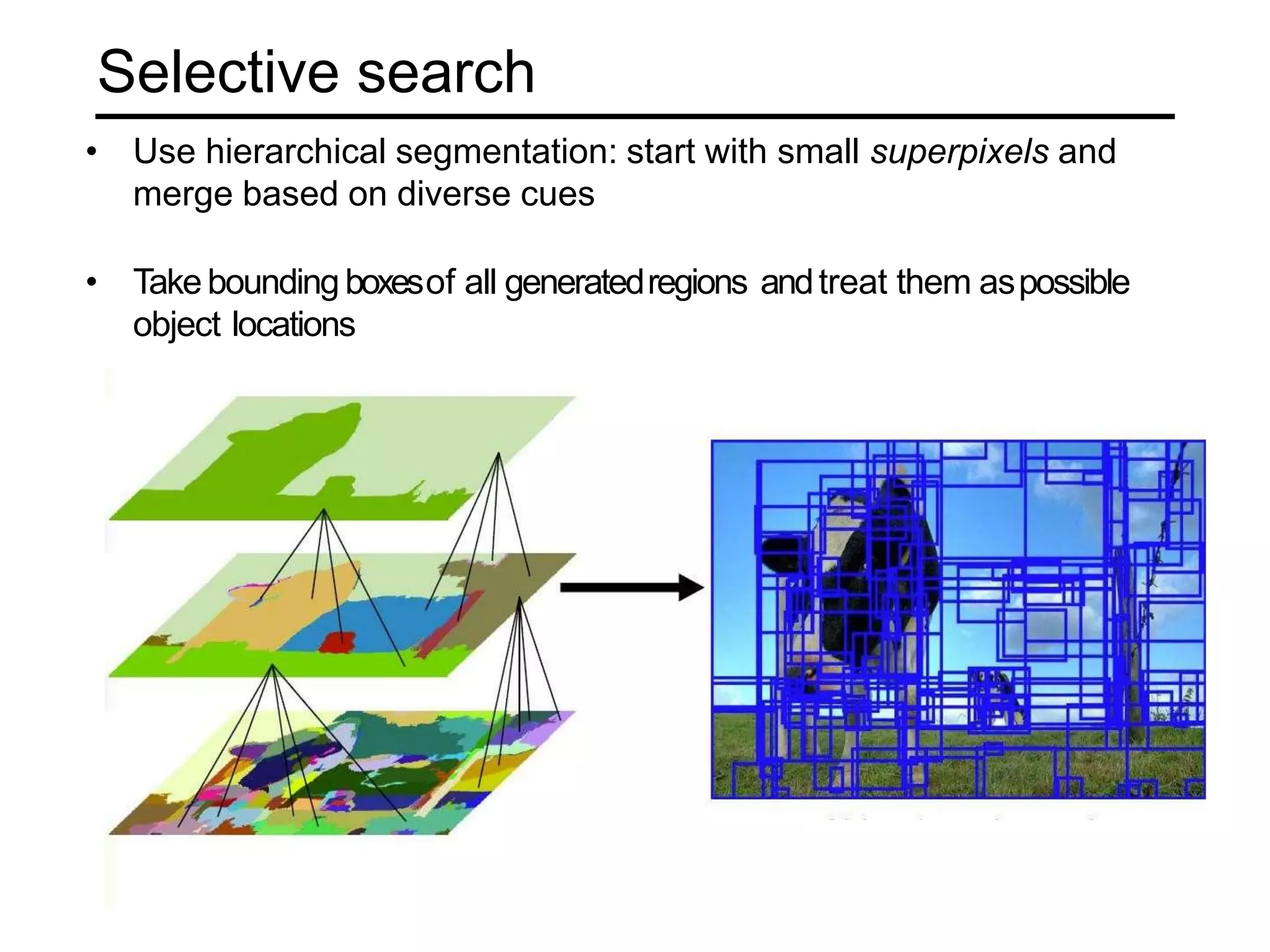 Selective search
• Use hierarchical segmentation: start with small superpixels and
merge based on diverse cues
• Take bounding boxesof all generatedregions andtreat them aspossible
object locations
 