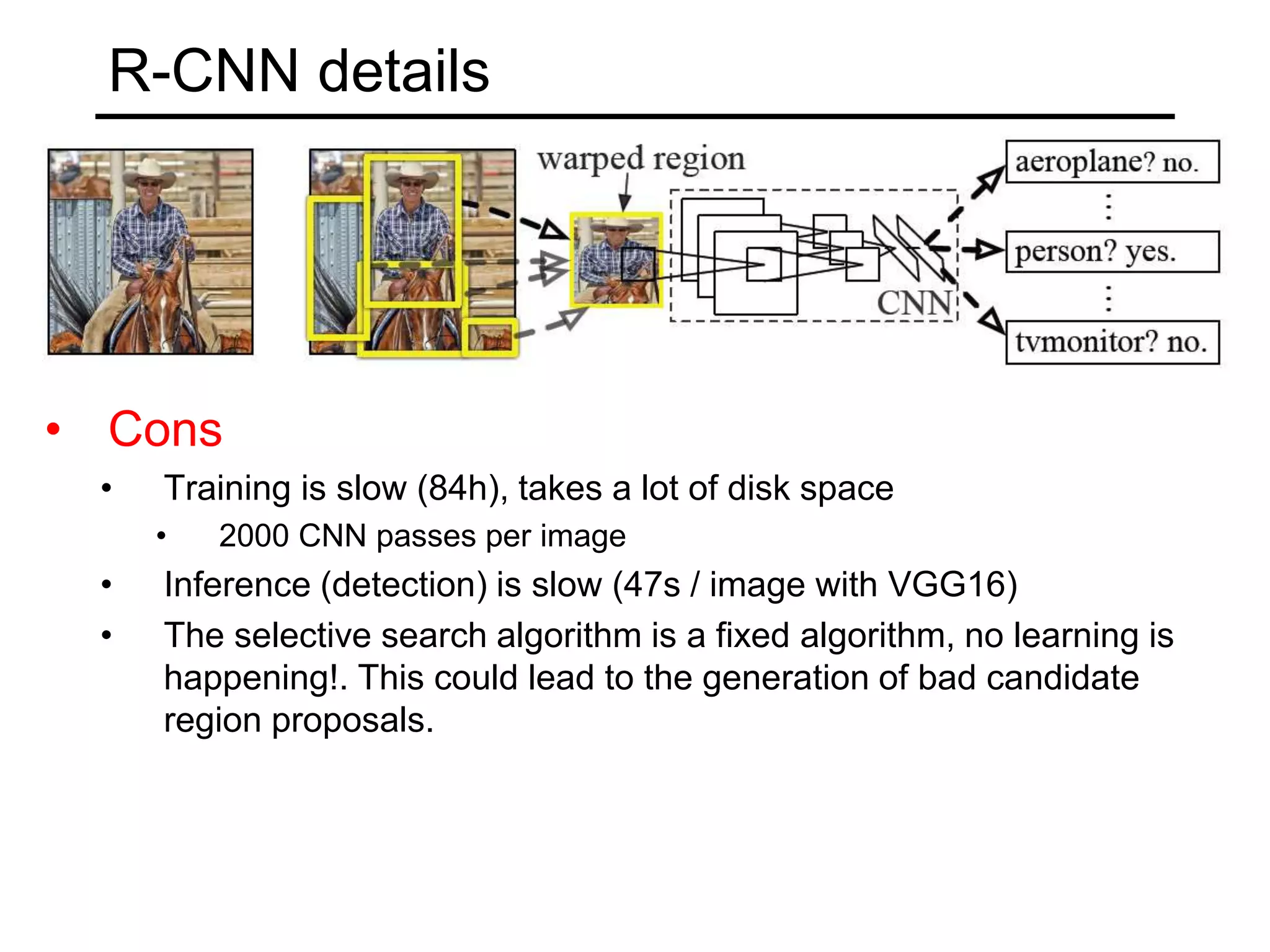 R-CNN details
• Cons
• Training is slow (84h), takes a lot of disk space
• 2000 CNN passes per image
• Inference (detection) is slow (47s / image with VGG16)
• The selective search algorithm is a fixed algorithm, no learning is
happening!. This could lead to the generation of bad candidate
region proposals.
 