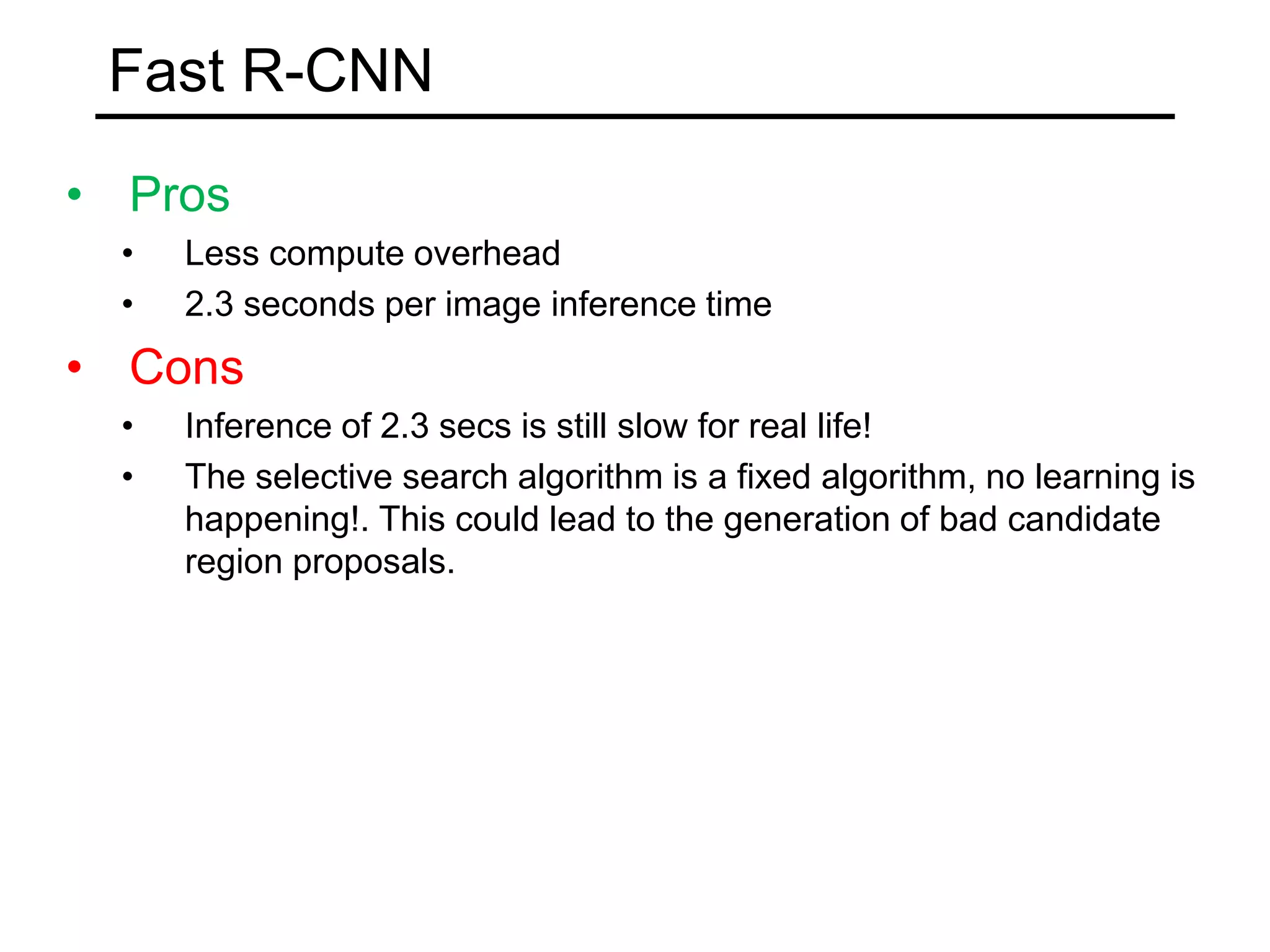 Fast R-CNN
• Pros
• Less compute overhead
• 2.3 seconds per image inference time
• Cons
• Inference of 2.3 secs is still slow for real life!
• The selective search algorithm is a fixed algorithm, no learning is
happening!. This could lead to the generation of bad candidate
region proposals.
 