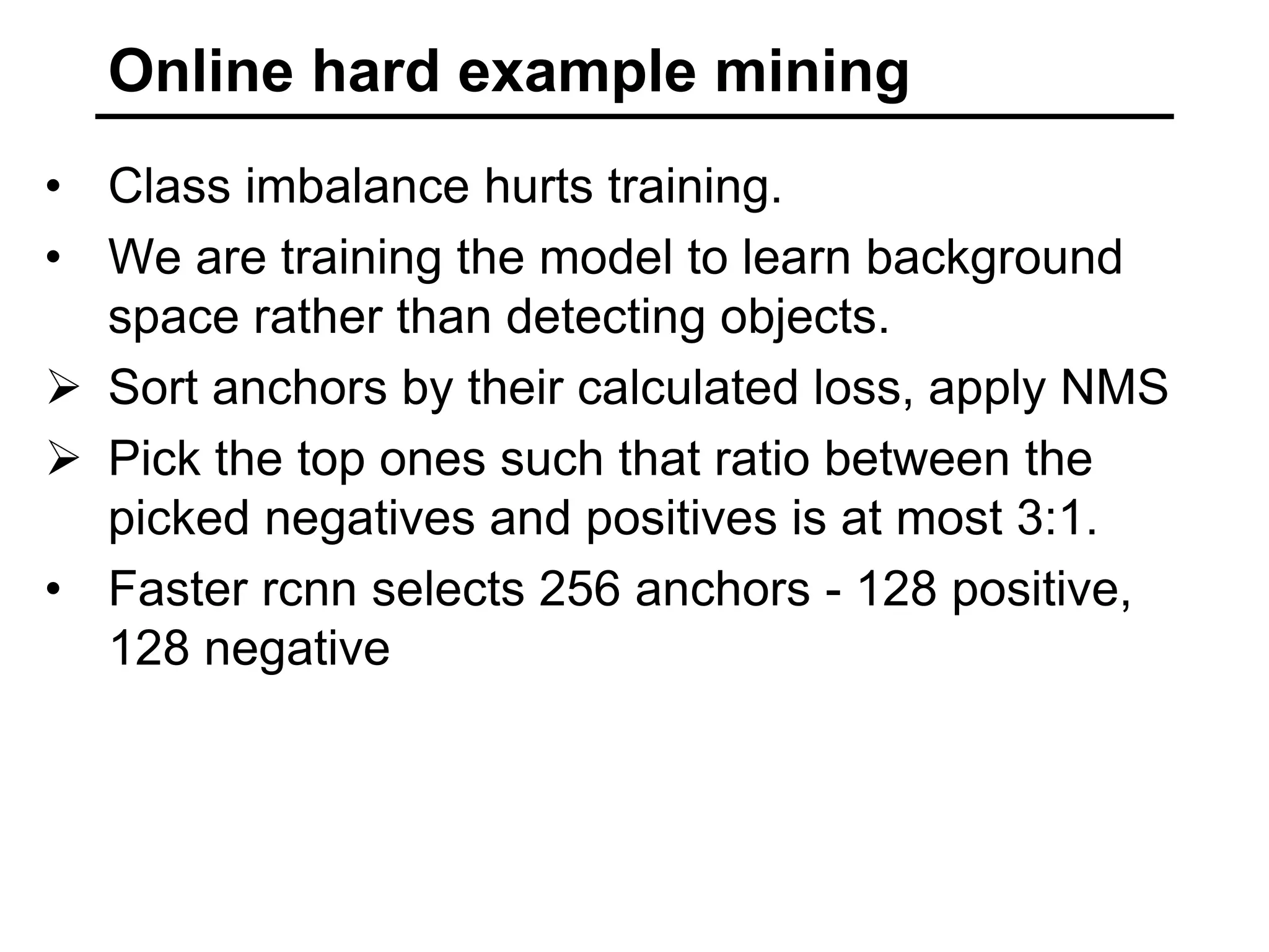 Online hard example mining
• Class imbalance hurts training.
• We are training the model to learn background
space rather than detecting objects.
 Sort anchors by their calculated loss, apply NMS
 Pick the top ones such that ratio between the
picked negatives and positives is at most 3:1.
• Faster rcnn selects 256 anchors - 128 positive,
128 negative
 