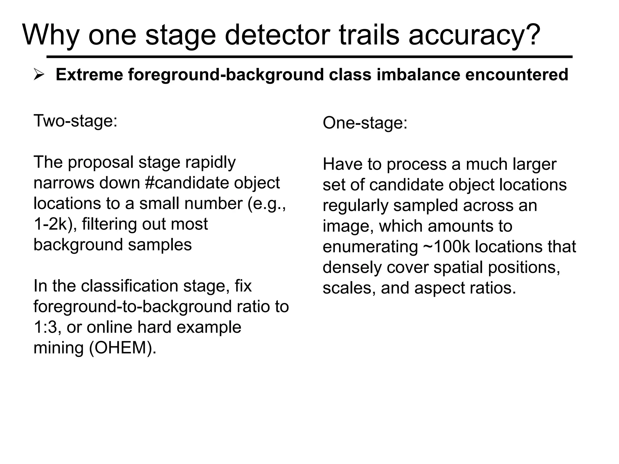 Why one stage detector trails accuracy?
Two-stage:
The proposal stage rapidly
narrows down #candidate object
locations to a small number (e.g.,
1-2k), filtering out most
background samples
In the classification stage, fix
foreground-to-background ratio to
1:3, or online hard example
mining (OHEM).
One-stage:
Have to process a much larger
set of candidate object locations
regularly sampled across an
image, which amounts to
enumerating ~100k locations that
densely cover spatial positions,
scales, and aspect ratios.
 Extreme foreground-background class imbalance encountered
 