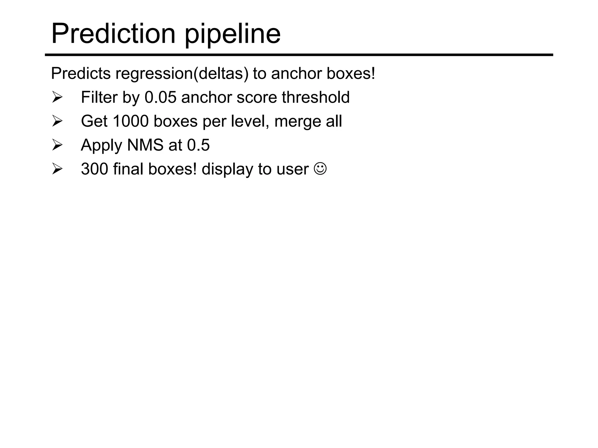 Prediction pipeline
Predicts regression(deltas) to anchor boxes!
 Filter by 0.05 anchor score threshold
 Get 1000 boxes per level, merge all
 Apply NMS at 0.5
 300 final boxes! display to user 
 