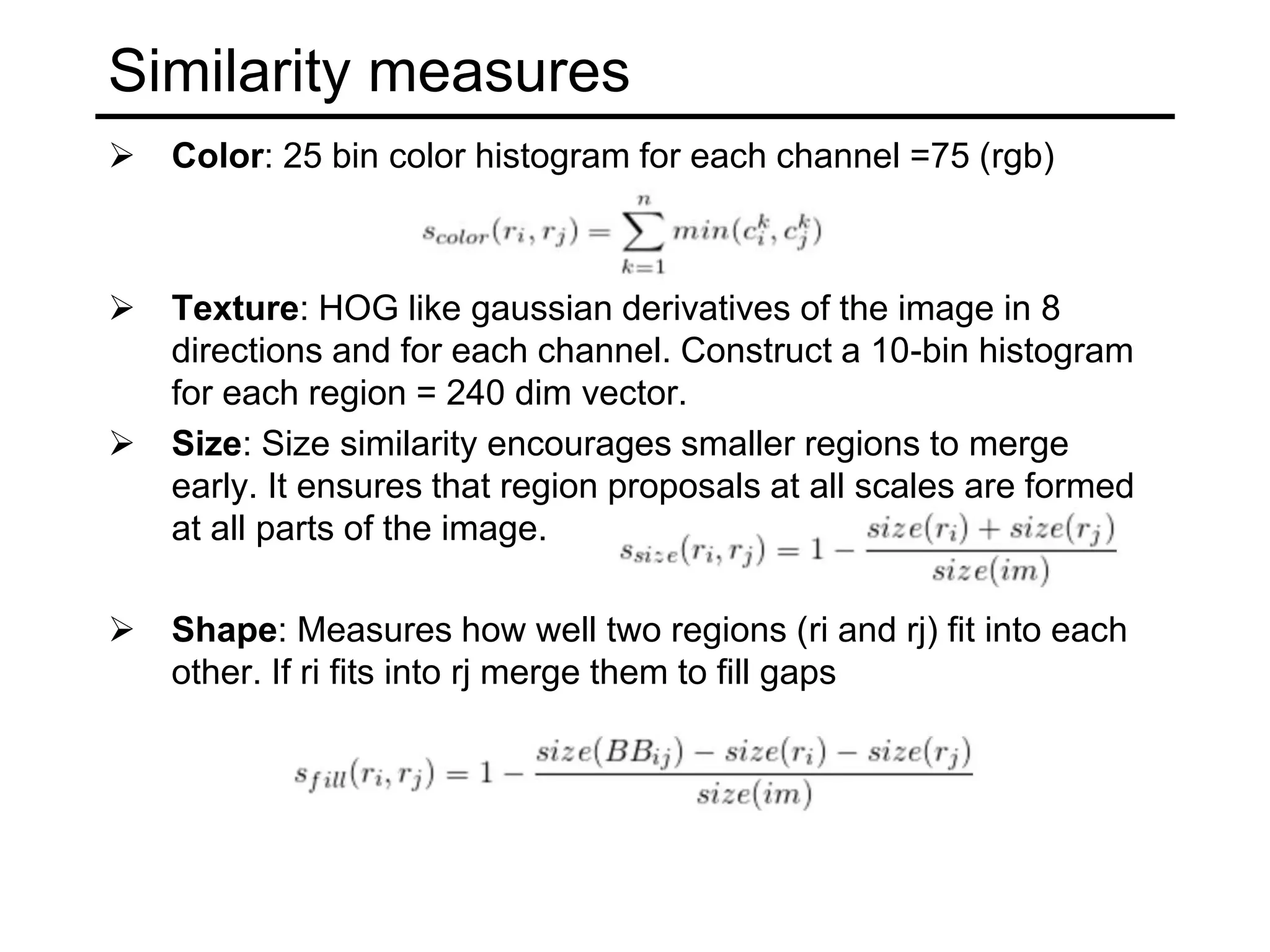 Similarity measures
 Color: 25 bin color histogram for each channel =75 (rgb)
 Texture: HOG like gaussian derivatives of the image in 8
directions and for each channel. Construct a 10-bin histogram
for each region = 240 dim vector.
 Size: Size similarity encourages smaller regions to merge
early. It ensures that region proposals at all scales are formed
at all parts of the image.
 Shape: Measures how well two regions (ri and rj) fit into each
other. If ri fits into rj merge them to fill gaps
 