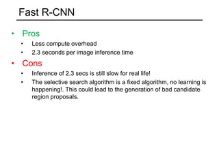 Fast R-CNN
• Pros
• Less compute overhead
• 2.3 seconds per image inference time
• Cons
• Inference of 2.3 secs is still slow for real life!
• The selective search algorithm is a fixed algorithm, no learning is
happening!. This could lead to the generation of bad candidate
region proposals.
 