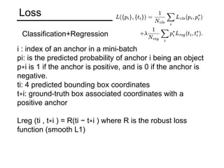 Loss
i : index of an anchor in a mini-batch
pi: is the predicted probability of anchor i being an object
p∗i is 1 if the anchor is positive, and is 0 if the anchor is
negative.
ti: 4 predicted bounding box coordinates
t∗i: ground-truth box associated coordinates with a
positive anchor
Lreg (ti , t∗i ) = R(ti − t∗i ) where R is the robust loss
function (smooth L1)
Classification+Regression
 