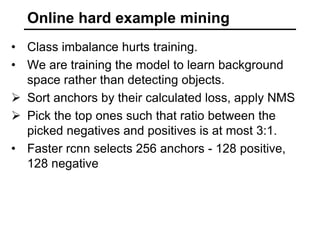 Online hard example mining
• Class imbalance hurts training.
• We are training the model to learn background
space rather than detecting objects.
 Sort anchors by their calculated loss, apply NMS
 Pick the top ones such that ratio between the
picked negatives and positives is at most 3:1.
• Faster rcnn selects 256 anchors - 128 positive,
128 negative
 