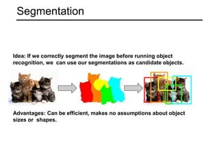 Segmentation
Idea: If we correctly segment the image before running object
recognition, we can use our segmentations as candidate objects.
Advantages: Can be efficient, makes no assumptions about object
sizes or shapes.
 