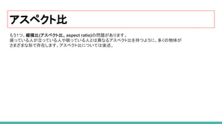 アスペクト比
もう1つ、縦横比(アスペクト比、aspect ratio)の問題があります。
座っている人が立っている人や眠っている人とは異なるアスペクト比を持つように、多くの物体が
さまざまな形で存在します。アスペクト比については後述。
 