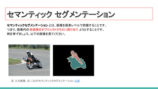 セマンティック セグメンテーション
セマンティックセグメンテーション とは、画像を画素レベルで把握することです。
つまり、画像内の各画素をオブジェクトクラスに割り当て ようとすることです。
例を挙げましょう。以下の画像を見てください。
左：入力画像。右：これがセマンティックセグメンテーション 出典
 