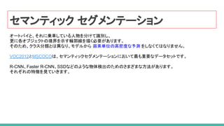 セマンティック セグメンテーション
オートバイと、それに乗車している人物を分けて識別し、
更に各オブジェクトの境界を示す輪郭線を描く必要があります。
そのため、クラス分類とは異なり、モデルから 画素単位の高密度な予測 をしなくてはなりません。
VOC2012とMSCOCOは、セマンティックセグメンテーションにおいて最も重要なデータセットです。
R-CNN、Faster R-CNN、SSDなどのような物体検出のためのさまざまな方法があります。
それぞれの特徴を見ていきます。
 