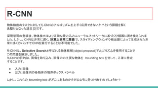 R-CNN
物体検出のタスクに対しても CNNのアルゴリズムを上手く応用できないか？という課題を解く
先駆けとなった論文 [3]です。
深層学習の登場後、物体検出はより正確な畳み込みニューラルネットワークに基づく分類器に置き換えられま
した。しかし、CNNは非常に遅く、計算上非常に高価で、スライディングウィンドウ検出器によって生成された非
常に多くのパッチでCNNを実行することは不可能でした。
R-CNNは、Selective Searchと呼ばれる物体候補 (object proposal)アルゴリズムを使用することで
この問題を解決しました。
R-CNNの目的は、画像を取り込み、画像内の主要な物体を bounding box を介して、正確に特定
することです。
● 入力：画像
● 出力：画像内の各物体の境界ボックス +ラベル
しかし、これらの bounding box がどこにあるのかをどのように見つけ出すのでしょうか？
 