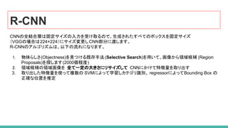 R-CNN
CNNの全結合層は固定サイズの入力を受け取るので、生成されたすべてのボックスを固定サイズ
（VGGの場合は224×224）にサイズ変更しCNN部分に渡します。
R-CNNのアルゴリズムは、以下の流れになります。
1. 物体らしさ(Objectness)を見つける既存手法 (Selective Search)を用いて、画像から領域候補 (Region
Proposals)を探します(2000個程度)
2. 領域候補の領域画像を 全て一定の大きさにリサイズして CNNにかけて特徴量を取り出す
3. 取り出した特徴量を使って複数の SVMによって学習しカテゴリ識別、 regressorによってBounding Box の
正確な位置を推定
 