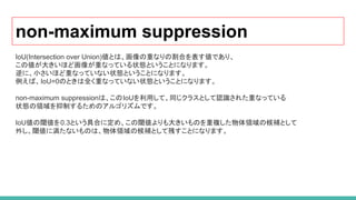 non-maximum suppression
IoU(Intersection over Union)値とは、画像の重なりの割合を表す値であり、
この値が大きいほど画像が重なっている状態ということになります。
逆に、小さいほど重なっていない状態ということになります。
例えば、IoU=0のときは全く重なっていない状態ということになります。
non-maximum suppressionは、このIoUを利用して、同じクラスとして認識された重なっている
状態の領域を抑制するためのアルゴリズムです。
IoU値の閾値を0.3という具合に定め、この閾値よりも大きいものを重複した物体領域の候補として
外し、閾値に満たないものは、物体領域の候補として残すことになります。
 