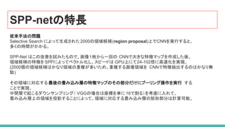 SPP-netの特長
従来手法の問題
Selective Search によって生成された2000の領域候補(region proposal)上でCNNを実行すると、
多くの時間がかかる。
SPP-Net はこの改善を試みたもので、画像１枚から一回の CNNで大きな特徴マップを作成した後、
領域候補の特徴をSPPによってベクトル化し、スピードは GPU上にて24-102倍に高速化を実現。
(2000個の領域候補はかなり領域の重複が多いため、重複する画像領域を CNNで特徴抽出するのはかなり無
駄)
その領域に対応する 最後の畳み込み層の特徴マップのその部分だけにプーリング操作を実行 する
ことで実現。
中間層で起こるダウンサンプリング（ VGGの場合は座標を単に 16で割る）を考慮に入れて、
畳み込み層上の領域を投影することによって、領域に対応する畳み込み層の矩形部分は計算可能。
 