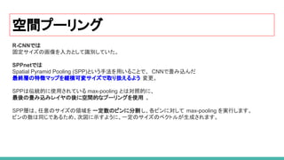 空間プーリング
R-CNNでは
固定サイズの画像を入力として識別していた。
SPPnetでは
Spatial Pyramid Pooling (SPP)という手法を用いることで、 CNNで畳み込んだ
最終層の特徴マップを縦横可変サイズで取り扱えるよう 変更。
SPPは伝統的に使用されている max-pooling とは対照的に、
最後の畳み込みレイヤの後に空間的なプーリングを使用 。
SPP層は、任意のサイズの領域を 一定数のビンに分割 し、各ビンに対して max-pooling を実行します。
ビンの数は同じであるため、次図に示すように、一定のサイズのベクトルが生成されます。
 