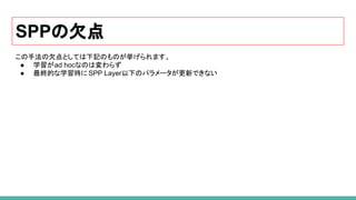 SPPの欠点
この手法の欠点としては下記のものが挙げられます。
● 学習がad hocなのは変わらず
● 最終的な学習時にSPP Layer以下のパラメータが更新できない
 