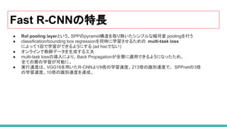 Fast R-CNNの特長
● RoI pooling layerという、SPPのpyramid構造を取り除いたシンプルな幅可変 poolingを行う
● classification/bounding box regressionを同時に学習させるための multi-task loss
によって1回で学習ができるようにする (ad hocでない)
● オンラインで教師データを生成する工夫
● multi-task lossの導入により、Back Propagationが全層に適用できるようになったため、
全ての層の学習が可能に。
● 実行速度は、VGG16を用いたR-CNNより9倍の学習速度、213倍の識別速度で、 SPPnetの3倍
の学習速度、10倍の識別速度を達成。
 