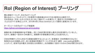 RoI (Region of Interest) プーリング
関心領域プーリング、又は RoIプーリング
畳み込みニューラルネットワークを使用する物体検出タスクで広く使用される操作です。
その目的は、不均一なサイズの入力に対して最大プールを実行して、固定サイズの特徴マップ
（たとえば7×7）を得ることです。2015年4月にRoss Girshickによって最初に提案されています。
オープンソースのRoIプーリング実装例
https://github.com/deepsense-ai/roi-pooling
画像の多くの領域候補が必ず重複し、同じ CNN計算を何度も(最大2000回)実行していました。
なので、画像を一回のみ CNN実行し、領域間で計算結果を共有しようと試みました。
CNNの特徴マップから対応する領域を選択することによって、各領域の CNN特徴がどのように
取得されるかを確認します。次に各領域の特徴がプーリングされます（通常 max poolingを使用）。
したがって、従来手法の最大 2000回とは対照的に、元の画像の 1回のパスのみCNNが実行されます。
 