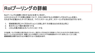 RoIプーリングの詳細
RoIプーリングは実際に何をするのかを見ていきます。
入力リストからすべての関心領域について、それに対応する入力特徴マップのセクションを取り、
それを予め定義されたサイズ（例えば、 7×7）にスケールします。スケーリングは次の方法で行います。
1. 領域候補を同じサイズのセクションに分割します（その数は出力の次元と同じ）
2. 各セクションで最大値を見つける
3. これらの最大値を出力バッファにコピーする
その結果、サイズの異なる長方形のリストから、固定サイズの対応する特徴マップのリストをすばやく取得できます。
RoIプーリング出力の次元は、実際には入力特徴マップのサイズや領域提案のサイズに依存しないことに注意。
領域候補を分割するセクションの数だけによって決定されます。
 