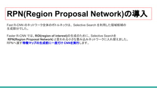RPN(Region Proposal Network)の導入
Fast R-CNN のネットワーク全体のボトルネックは、 Selective Search を利用した領域候補の
生成部分でした。
Faster R-CNN では、ROI(region of interest)の生成のために、Selective Searchを
RPN(Region Proposal Network) と言われる小さな畳み込みネットワークに入れ替えました。
RPNへ渡す特徴マップの生成前に一度だけ CNNを実行します。
 