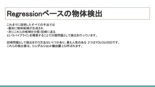 Regressionベースの物体検出
これまでに説明したすべての手法では
・最初に物体候補が生成され
・次にこれらの候補を分類 /回帰に送る
というパイプラインを構築することで分類問題として検出を行っています。
回帰問題として検出を行う方法はいくつかあり、最も人気のある 2つはYOLOとSSDです。
これらの検出器は、シングルショット検出器 とも呼ばれます。
 