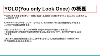YOLO(You only Look Once) の概要
YOLOは予め画像全体をグリッド分割しておき、各領域ごとに物体のクラスと bounding boxを求める、
という方法を採用。
CNNのアーキテクチャがシンプルになったため、 Faster R-CNNに識別精度は少し劣りますが
45-155FPSの検出速度を達成。
またスライディングウィンドウや領域候補 (Region Proposal)を使った手法と違い、
1枚の画像の全ての範囲を学習時に利用するため、周辺のコンテクストも同時に学習することが
できます。
これにより、背景の誤検出を抑えることができるようになり、背景の誤検出は Fast R-CNNの
約半分の抑えることが出来ました。
 