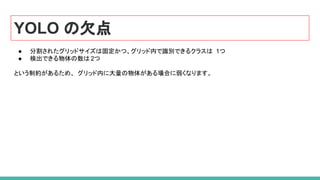 YOLO の欠点
● 分割されたグリッドサイズは固定かつ、グリッド内で識別できるクラスは 1つ
● 検出できる物体の数は 2つ
という制約があるため、 グリッド内に大量の物体がある場合に弱くなります。
 