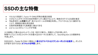 SSDの主な特徴
 
● YOLOより高速で、Faster R-CNNと同等の精度を実現  
● 小さなフィルタサイズのCNNを特徴マップに適応することで、物体のカテゴリと位置を推定  
● マルチスケール特徴マップ ：様々なスケールの特徴を利用し、アスペクト比ごとに識別する  
ことで、高精度の検出率を達成  
● 比較的低解像度でも高精度に検出できる  
● end-to-end のトレーニングが可能  
 
入力画像上で畳み込みネットワークを 1回だけ実行し、特徴マップを計算します。
特徴マップ上に小さな 3×3サイズの畳み込みカーネルを実行して、 bounding box と分類確率を
予測します。
SSDはまた、Faster R-CNN に類似した様々なアスペクト比でアンカーボックスを使用 し、ボックス
を学習するのではなく オフセットを学習します。
 